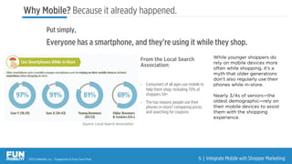 ® 2015 FunMobility, Inc. – Engagement at Every Touch Point 5	
  |	
  Integrate Mobile with Shopper Marketing
From the Local Search
Association:
•  Consumers of all ages use mobile to
help them shop; including 70% of
shoppers 54+
•  The top reasons people use their
phones in-store? comparing prices
and searching for coupons
Source: Local Search Association
While younger shoppers do
rely on mobile devices more
often while shopping, it’s a
myth that older generations
don’t also regularly use their
phones while in-store.
Nearly 3/4s of seniors—the
oldest demographic—rely on
their mobile devices to assist
them with the shopping
experience.
Put simply,
Everyone has a smartphone, and they’re using it while they shop.
Why Mobile? Because it already happened.
 