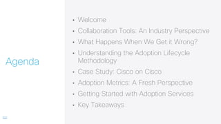 • Welcome
• Collaboration Tools: An Industry Perspective
• What Happens When We Get it Wrong?
• Understanding the Adoption Lifecycle
Methodology
• Case Study: Cisco on Cisco
• Adoption Metrics: A Fresh Perspective
• Getting Started with Adoption Services
• Key Takeaways
Agenda
 