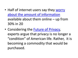 • Half of internet users say they worry
about the amount of information
available about them online – up from
30% in 20
• Considering the Future of Privacy,
experts argue that privacy is no longer a
“condition” of American life. Rather, it is
becoming a commodity that would be
purchased.
 