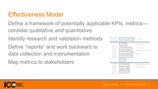 @ a a m e s • # i n t e l c o n t e n t@ a a m e s • # i n t e l c o n t e n t
Effectiveness Model
Define a framework of potentially applicable KPIs, metrics—
consider qualitative and quantitative
Identify research and validation methods
Define “reports” and work backward to
data collection and instrumentation
Map metrics to stakeholders
 