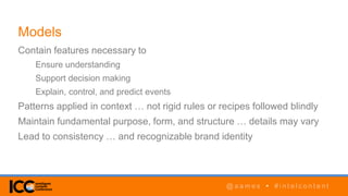 @ a a m e s • # i n t e l c o n t e n t@ a a m e s • # i n t e l c o n t e n t
Models
Contain features necessary to
Ensure understanding
Support decision making
Explain, control, and predict events
Patterns applied in context … not rigid rules or recipes followed blindly
Maintain fundamental purpose, form, and structure … details may vary
Lead to consistency … and recognizable brand identity
 