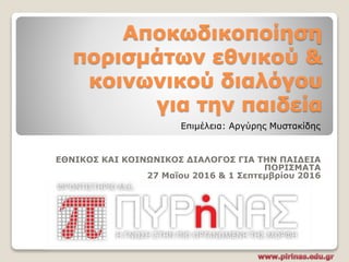 Αποκωδικοποίηση
πορισμάτων εθνικού &
κοινωνικού διαλόγου
για την παιδεία
ΕΘΝΙΚΟΣ ΚΑΙ ΚΟΙΝΩΝΙΚΟΣ ΔΙΑΛΟΓΟΣ ΓΙΑ ΤΗΝ ΠΑΙΔΕΙΑ
ΠΟΡΙΣΜΑΤΑ
27 Μαΐου 2016 & 1 Σεπτεμβρίου 2016
Επιμέλεια: Αργύρης Μυστακίδης
 