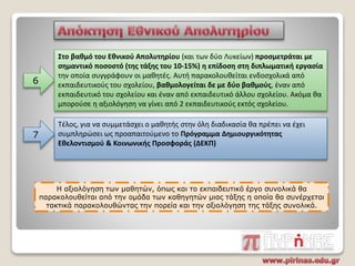 6
Στο βαθμό του Εθνικού Απολυτηρίου (και των δύο Λυκείων) προσμετράται με
σημαντικό ποσοστό (της τάξης του 10-15%) η επίδοση στη διπλωματική εργασία
την οποία συγγράφουν οι μαθητές. Αυτή παρακολουθείται ενδοσχολικά από
εκπαιδευτικούς του σχολείου, βαθμολογείται δε με δύο βαθμούς, έναν από
εκπαιδευτικό του σχολείου και έναν από εκπαιδευτικό άλλου σχολείου. Ακόμα θα
μπορούσε η αξιολόγηση να γίνει από 2 εκπαιδευτικούς εκτός σχολείου.
Τέλος, για να συμμετάσχει ο μαθητής στην όλη διαδικασία θα πρέπει να έχει
συμπληρώσει ως προαπαιτούμενο το Πρόγραμμα Δημιουργικότητας
Εθελοντισμού & Κοινωνικής Προσφοράς (ΔΕΚΠ)
7
Η αξιολόγηση των μαθητών, όπως και το εκπαιδευτικό έργο συνολικά θα
παρακολουθείται από την ομάδα των καθηγητών μιας τάξης η οποία θα συνέρχεται
τακτικά παρακολουθώντας την πορεία και την αξιολόγηση της τάξης συνολικά.
 