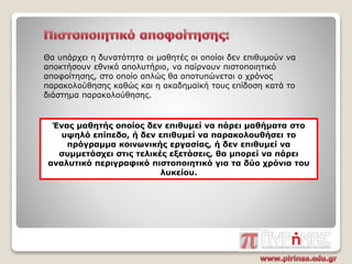 Θα υπάρχει η δυνατότητα οι μαθητές οι οποίοι δεν επιθυμούν να
αποκτήσουν εθνικό απολυτήριο, να παίρνουν πιστοποιητικό
αποφοίτησης, στο οποίο απλώς θα αποτυπώνεται ο χρόνος
παρακολούθησης καθώς και η ακαδημαϊκή τους επίδοση κατά το
διάστημα παρακολούθησης.
Ένας μαθητής οποίος δεν επιθυμεί να πάρει μαθήματα στο
υψηλό επίπεδο, ή δεν επιθυμεί να παρακολουθήσει το
πρόγραμμα κοινωνικής εργασίας, ή δεν επιθυμεί να
συμμετάσχει στις τελικές εξετάσεις, θα μπορεί να πάρει
αναλυτικό περιγραφικό πιστοποιητικό για τα δύο χρόνια του
λυκείου.
 