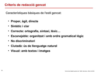 34
‘Comunicació digital a gencat.cat’. DGAC. Barcelona, febrer de 2016
Criteris de redacció gencat
Característiques bàsiques de l'estil gencat:
• Proper, àgil, directe
• Sintètic i clar
• Correcte: ortografia, sintaxi, lèxic…
• Escanejable: organitzat i amb ordre gramatical lògic
• No discriminatori
• Ciutadà: ús de llenguatge natural
• Visual: amb textos i imatges
 