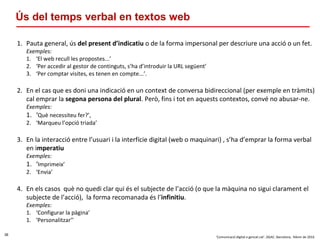 36
‘Comunicació digital a gencat.cat’. DGAC. Barcelona, febrer de 2016
Ús del temps verbal en textos web
1. Pauta general, ús del present d’indicatiu o de la forma impersonal per descriure una acció o un fet.
Exemples:
1. ‘El web recull les propostes...’
2. ‘Per accedir al gestor de continguts, s’ha d’introduir la URL següent’
3. ‘Per comptar visites, es tenen en compte...’.
2. En el cas que es doni una indicació en un context de conversa bidireccional (per exemple en tràmits)
cal emprar la segona persona del plural. Però, fins i tot en aquests contextos, convé no abusar-ne.
Exemples:
1. ‘Què necessiteu fer?’,
2. ‘Marqueu l’opció triada’
3. En la interacció entre l’usuari i la interfície digital (web o maquinari) , s’ha d’emprar la forma verbal
en imperatiu
Exemples:
1. ‘Imprimeix’
2. ‘Envia’
4. En els casos què no quedi clar qui és el subjecte de l’acció (o que la màquina no sigui clarament el
subjecte de l’acció), la forma recomanada és l’infinitiu.
Exemples:
1. ‘Configurar la pàgina’
1. ‘Personalitzar’’
 