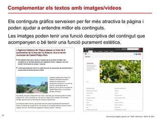 47
‘Comunicació digital a gencat.cat’. DGAC. Barcelona, febrer de 2016
Complementar els textos amb imatges/vídeos
Els continguts gràfics serveixen per fer més atractiva la pàgina i
poden ajudar a entendre millor els continguts.
Les imatges poden tenir una funció descriptiva del contingut que
acompanyen o bé tenir una funció purament estètica.
 