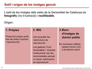 49
‘Comunicació digital a gencat.cat’. DGAC. Barcelona, febrer de 2016
Estil i origen de les imatges gencat
L’estil de les imatges dels webs de la Generalitat de Catalunya és
fotogràfic (no il·lustració) i reutilitzable.
Origen:
1. Pròpies
Producció pròpia (amb
tots els drets d’autoria
i reproducció)
3.Banc
d'imatges de
domini públic
Es recomana utilitzar
aquest recurs com
a la darrera opció.
2. BIG
Cal consultar les
restriccions de
reproducció.
Les galeries ‘Font
Generalitat’ i ‘Activitat
institucional’ són les
recomanades perquè
no tenen restriccions
de reproducció.
 