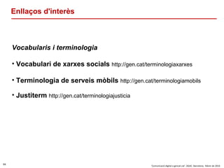 54
‘Comunicació digital a gencat.cat’. DGAC. Barcelona, febrer de 2016
Enllaços d'interès
Vocabularis i terminologia
• Vocabulari de xarxes socials http://gen.cat/terminologiaxarxes
• Terminologia de serveis mòbils http://gen.cat/terminologiamobils
• Justiterm http://gen.cat/terminologiajusticia
 