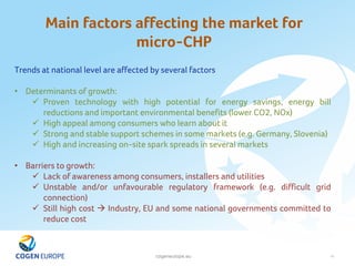 cogeneurope.eu
Main factors affecting the market for
micro-CHP
19
Trends at national level are affected by several factors
• Determinants of growth:
 Proven technology with high potential for energy savings, energy bill
reductions and important environmental benefits (lower CO2, NOx)
 High appeal among consumers who learn about it
 Strong and stable support schemes in some markets (e.g. Germany, Slovenia)
 High and increasing on-site spark spreads in several markets
• Barriers to growth:
 Lack of awareness among consumers, installers and utilities
 Unstable and/or unfavourable regulatory framework (e.g. difficult grid
connection)
 Still high cost  Industry, EU and some national governments committed to
reduce cost
 