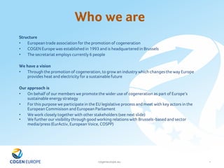 cogeneurope.eu
Who we are
4
Structure
• European trade association for the promotion of cogeneration
• COGEN Europe was established in 1993 and is headquartered in Brussels
• The secretariat employs currently 6 people
We have a vision
• Through the promotion of cogeneration, to grow an industry which changes the way Europe
provides heat and electricity for a sustainable future
Our approach is
• On behalf of our members we promote the wider use of cogeneration as part of Europe‘s
sustainable energy strategy
• For this purpose we participate in the EU legislative process and meet with key actors in the
European Commisison and European Parliament
• We work closely together with other stakeholders (see next slide)
• We further our visibility through good working relations with Brussels-based and sector
media/press (EurActiv, European Voice, COSPP)
 