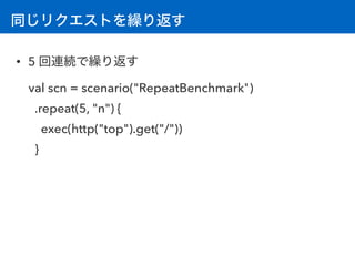 同じリクエストを繰り返す
• 5 回連続で繰り返す
val scn = scenario("RepeatBenchmark")
.repeat(5, "n") {
exec(http("top").get("/"))
}
 