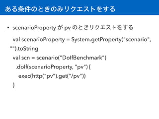 ある条件のときのみリクエストをする
• scenarioProperty が pv のときリクエストをする
val scenarioProperty = System.getProperty("scenario",
"").toString 
val scn = scenario("DoIfBenchmark")
.doIf(scenarioProperty, "pv") {
exec(http("pv").get("/pv"))
}
 