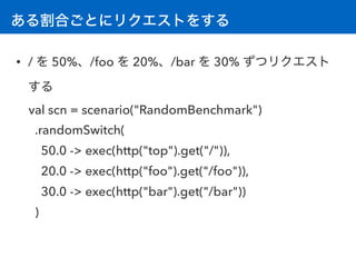 ある割合ごとにリクエストをする
• / を 50%、/foo を 20%、/bar を 30% ずつリクエスト
する
val scn = scenario("RandomBenchmark") 
.randomSwitch(
50.0 -> exec(http("top").get("/")),
20.0 -> exec(http("foo").get("/foo")),
30.0 -> exec(http("bar").get("/bar"))
)
 