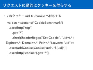 リクエストに動的にクッキーを付与する
• / のクッキー uid を /cookie へ付与する
val scn = scenario("CookieBenchmark") 
.exec(http("top")
.get("/")
.check(headerRegex("Set-Cookie", "uid=(.*);
Expires=.*; Domain=.*; Path=.*").saveAs("uid")))
.exec(addCookie(Cookie("uid", "${uid}")))
.exec(http("cookie").get("/"))
 