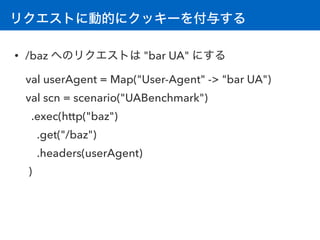 リクエストに動的にクッキーを付与する
• /baz へのリクエストは "bar UA" にする
val userAgent = Map("User-Agent" -> "bar UA")
val scn = scenario("UABenchmark") 
.exec(http("baz")
.get("/baz")
.headers(userAgent)
)
 