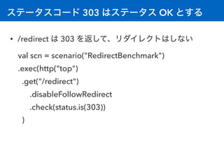 ステータスコード 303 はステータス OK とする
• /redirect は 303 を返して、リダイレクトはしない
val scn = scenario("RedirectBenchmark") 
.exec(http("top")
.get("/redirect")
.disableFollowRedirect
.check(status.is(303))
)
 