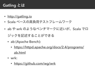 Gatling とは
• http://gatling.io
• Scala ベースの高負荷テストフレームワーク
• ab や wrk のようなベンチマークに近いが、Scala でロ
ジックを記述することができる
• ab (Apache Bench):
• https://httpd.apache.org/docs/2.4/programs/
ab.html
• wrk:
• https://github.com/wg/wrk
 