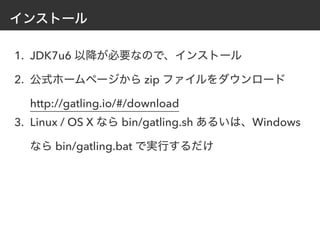 インストール
1. JDK7u6 以降が必要なので、インストール
2. 公式ホームページから zip ファイルをダウンロード
http://gatling.io/#/download
3. Linux / OS X なら bin/gatling.sh あるいは、Windows
なら bin/gatling.bat で実行するだけ
 