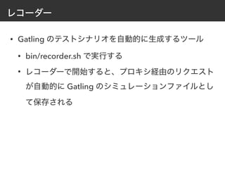 レコーダー
• Gatling のテストシナリオを自動的に生成するツール
• bin/recorder.sh で実行する
• レコーダーで開始すると、プロキシ経由のリクエスト
が自動的に Gatling のシミュレーションファイルとし
て保存される
 