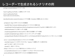 レコーダーで生成されるシナリオの例
package computerdatabase // パッケージ名
import io.gatling.core.Predef._ // 必要なインポートたち
import io.gatling.http.Predef._
import scala.concurrent.duration._
class BasicSimulation extends Simulation { // クラス定義、Simulation を敬称しないといけない
val httpConf = http // HTTP リクエストの共通設定
.baseURL("http://computer-database.gatling.io") // リクエスト対象の URL
.acceptHeader("text/html,application/xhtml+xml,application/xml;q=0.9,*/*;q=0.8") // 共通の HTTP ヘッダー
.doNotTrackHeader("1") // DNT ヘッダーの送信
.acceptLanguageHeader("en-US,en;q=0.5") // 受け入れる言語ヘッダーの送信
.acceptEncodingHeader("gzip, deﬂate") // エンコーディングヘッダーの送信
.userAgentHeader("Mozilla/5.0 (Windows NT 5.1; rv:31.0) Gecko/20100101 Firefox/31.0") // ユーザエージェントの送信
val scn = scenario("BasicSimulation") // テストシナリオの定義
.exec(http("request_1") // HTTP リクエスト名、"request_1" は最終レポートに表示される
.get("/")) // URI / へ GET リクエストする
.pause(5) // 一時スリープタイム
setUp( // このシミュレーションで実行するシナリオのセットアップ
scn.inject(atOnceUsers(1)) // scn という名前で 1 シングルユーザでリクエストする
).protocols(httpConf) // 最初の HTTP リクエストの共通設定を付与する
}
 