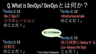 © 2016 Takashi Takebayashi
Q. What is DevOps? DevOpsとは何か？
DevとOpsの
「DevOpsとは
コラボレーション
のことだ！」
毎日頻繁にDeployする
「DevOpsとは
(10+DeploysPerDay)
ことだ！」
自動化
「DevOpsとは
のことだ！」
我こそ元祖DevOps
InfrastructureasCode
「DevOpsとは
のことだ！」
 