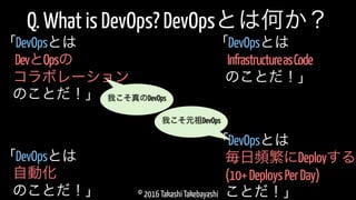 © 2016 Takashi Takebayashi
Q. What is DevOps? DevOpsとは何か？
DevとOpsの
「DevOpsとは
コラボレーション
のことだ！」
毎日頻繁にDeployする
「DevOpsとは
(10+DeploysPerDay)
ことだ！」
我こそ元祖DevOps
我こそ真のDevOps
自動化
「DevOpsとは
のことだ！」
InfrastructureasCode
「DevOpsとは
のことだ！」
 
