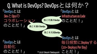 © 2016 Takashi Takebayashi
Q. What is DevOps? DevOpsとは何か？
DevとOpsの
「DevOpsとは
コラボレーション
のことだ！」
毎日頻繁にDeployする
「DevOpsとは
(10+DeploysPerDay)
ことだ！」
我こそ元祖DevOps
我こそ真のDevOps
自動化
「DevOpsとは
のことだ！」
InfrastructureasCode
「DevOpsとは
のことだ！」我こそ真のDevOps
 