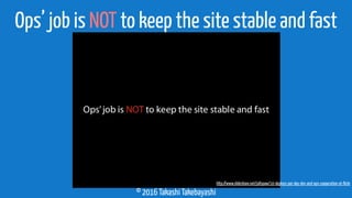 © 2016 Takashi Takebayashi
Ops’ job is NOT to keep the site stable and fast
http://www.slideshare.net/jallspaw/10-deploys-per-day-dev-and-ops-cooperation-at-ﬂickr
 