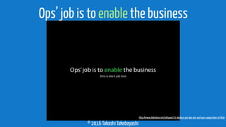© 2016 Takashi Takebayashi
Ops’ job is to enable the business
http://www.slideshare.net/jallspaw/10-deploys-per-day-dev-and-ops-cooperation-at-ﬂickr
 