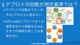 © 2016 Takashi Takebayashi
Q. デプロイの回数が測定基準では？
デプロイの回数はフローの
中の1プロセスに過ぎない
1日に10回デプロイできても
意思決定から価値を生み出
すまでの時間が長くては意
味がない
ALMとDevOpsとリーンスタートアップは何が違うのか？
- Build Insider http://www.buildinsider.net/enterprise/almessentials/01
 