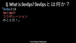 © 2016 Takashi Takebayashi
Q. What is DevOps? DevOpsとは何か？
DevとOpsの
「DevOpsとは
コラボレーション
のことだ！」
 