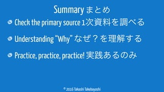 © 2016 Takashi Takebayashi
Check the primary source 1次資料を調べる
Understanding “Why” なぜ？を理解する
Practice, practice, practice! 実践あるのみ
Summaryまとめ
 