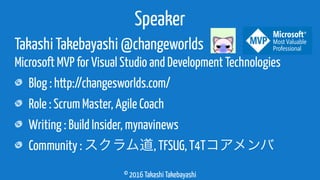 © 2016 Takashi Takebayashi
Takashi Takebayashi @changeworlds
Microsoft MVP for Visual Studio and Development Technologies
Blog : http://changesworlds.com/
Role : Scrum Master, Agile Coach
Writing : Build Insider, mynavinews
Community : スクラム道, TFSUG, T4Tコアメンバ
Speaker
 