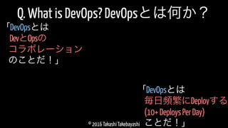 © 2016 Takashi Takebayashi
Q. What is DevOps? DevOpsとは何か？
毎日頻繁にDeployする
「DevOpsとは
(10+DeploysPerDay)
ことだ！」
DevとOpsの
「DevOpsとは
コラボレーション
のことだ！」
 