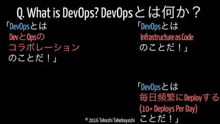 © 2016 Takashi Takebayashi
Q. What is DevOps? DevOpsとは何か？
毎日頻繁にDeployする
「DevOpsとは
(10+DeploysPerDay)
ことだ！」
InfrastructureasCode
「DevOpsとは
のことだ！」
DevとOpsの
「DevOpsとは
コラボレーション
のことだ！」
 