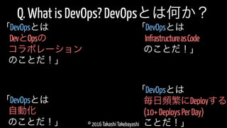 © 2016 Takashi Takebayashi
Q. What is DevOps? DevOpsとは何か？
毎日頻繁にDeployする
「DevOpsとは
(10+DeploysPerDay)
ことだ！」
自動化
「DevOpsとは
のことだ！」
InfrastructureasCode
「DevOpsとは
のことだ！」
DevとOpsの
「DevOpsとは
コラボレーション
のことだ！」
 