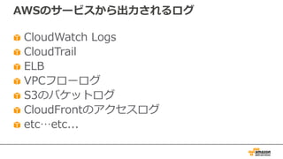 AWSのサービスから出⼒されるログ
CloudWatch Logs
CloudTrail
ELB
VPCフローログ
S3のバケットログ
CloudFrontのアクセスログ
etc…etc...
 