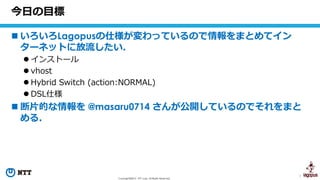 1Copyright©2016 NTT corp. All Rights Reserved.
 いろいろLagopusの仕様が変わっているので情報をまとめてイン
ターネットに放流したい．
 インストール
 vhost
 Hybrid Switch (action:NORMAL)
 DSL仕様
 断片的な情報を @masaru0714 さんが公開しているのでそれをまと
める．
今日の目標
 