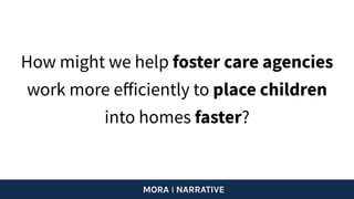 How might we help foster care agencies
work more eﬀiciently to place children
into homes faster?
MORA I NARRATIVE
 