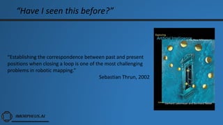 “Have I seen this before?”
“Establishing the correspondence between past and present
positions when closing a loop is one of the most challenging
problems in robotic mapping.”
Sebastian Thrun, 2002
 