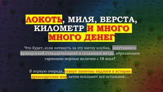 ЛОКОТЬ, МИЛЯ, ВЕРСТА,
КИЛОМЕТР И МНОГО
МНОГО ДЕНЕГ
Что будет, если потянуть за эту нитку клубка, запутанного
французской стандартизацией и созданием метра, обрезающим
гармонию мерных величин с 19 века?
В первую очередь, станут понятны подлоги в истории
древнерусских мер, затем всплывет всё остальное…
 