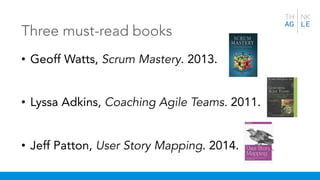 Three must-read books
• Geoff Watts, Scrum Mastery. 2013.
• Lyssa Adkins, Coaching Agile Teams. 2011.
• Jeff Patton, User Story Mapping. 2014.
 