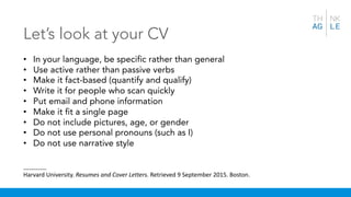 Let’s look at your CV
• In your language, be specific rather than general
• Use active rather than passive verbs
• Make it fact-based (quantify and qualify)
• Write it for people who scan quickly
• Put email and phone information
• Make it fit a single page
• Do not include pictures, age, or gender
• Do not use personal pronouns (such as I)
• Do not use narrative style
_______
Harvard University. Resumes and Cover Letters. Retrieved 9 September 2015. Boston.
 