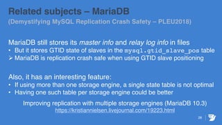 28
Related subjects – MariaDB
(Demystifying MySQL Replication Crash Safety – PLEU2018)
MariaDB still stores its master info and relay log info in files
• But it stores GTID state of slaves in the mysql.gtid_slave_pos table
Ø MariaDB is replication crash safe when using GTID slave positioning
Also, it has an interesting feature:
• If using more than one storage engine, a single state table is not optimal
• Having one such table per storage engine could be better
Improving replication with multiple storage engines (MariaDB 10.3)
https://kristiannielsen.livejournal.com/19223.html
 