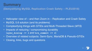 3
Summary
(Demystifying MySQL Replication Crash Safety – PLEU2018)
• Helicopter view of – and then Zoom in – Replication and Crash Safety
• MySQL 5.6 solution (and its problems)
• Complexifying things with GTIDs and Multi-Threaded Slave (MTS)
• Impacts of reducing / compromising durability
(sync_binlog != 1 and trx_commit != 1)
• Overview of related subjects: Semi-Sync, MariaDB & Pseudo-GTIDs
• Closing, links, bugs and questions
 