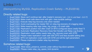 36
Links [2 of 3]
(Demystifying MySQL Replication Crash Safety – PLEU2018)
Directly related bugs:
• Bug#70669: Slave can't continue repl. after master's recovery (old – 5.6.14, and fixed – 5.6.17)
• Bug#70659: Make crash safe slave work with gtid + less durable settings
• Bug#74321: Execute relay-log-recovery only when needed
• Bug#74323: Avoid overloading the master NIC on relay-log-recovery of a lagging slave
• Bug#74324: Make keeping relay logs (relay_log_purge = 0) crash safe
• Bug#77496: Replication position lost after crash on MTS configured slave (really fixed ?)
• Bug#81840: Automatic Replication Recovery Does Not Handle Lost Relay Log Events
• Bug#92093: Replication crash safety needs relay_log_recovery even with GTID
• Bug#92109: Please make replication crash safe with GITD and less durable setting (bis)
• Bug#92882: MTS not replication crash-safe with GTID and all the right parameters
• Bug#93081: Please implement a better relay log recovery
Somehow related bugs:
• Bug#75396: Allow slave_preserve_commit_order without log-slave-updates
• Bug#92891: Please make relay_log_space_limit dynamic
 