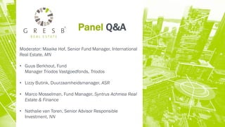 Panel Q&A
Moderator: Maaike Hof, Senior Fund Manager, International
Real Estate, MN
• Guus Berkhout, Fund
Manager Triodos Vastgoedfonds, Triodos
• Lizzy Butink, Duurzaamheidsmanager, ASR
• Marco Mosselman, Fund Manager, Syntrus Achmea Real
Estate & Finance
• Nathalie van Toren, Senior Advisor Responsible
Investment, NN
 