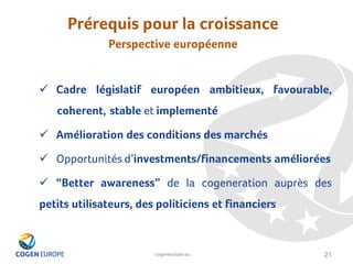 cogeneurope.eu
Prérequis pour la croissance
Perspective européenne
21
✓ Cadre législatif européen ambitieux, favourable,
coherent, stable et implementé
✓ Amélioration des conditions des marchés
✓ Opportunités d’investments/financements améliorées
✓ “Better awareness” de la cogeneration auprès des
petits utilisateurs, des politiciens et financiers
 