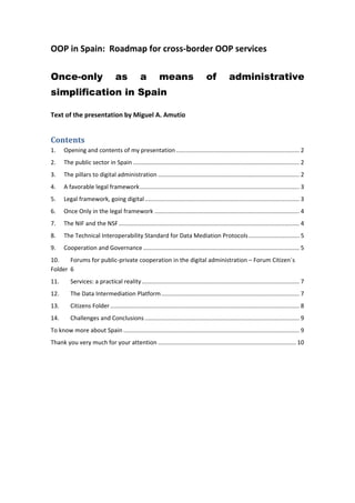 OOP in Spain:  Roadmap for cross‐border OOP services 
 
Once-only as a means of administrative
simplification in Spain
 
Text of the presentation by Miguel A. Amutio 
Contents 
1.  Opening and contents of my presentation ........................................................................... 2 
2.  The public sector in Spain ..................................................................................................... 2 
3.  The pillars to digital administration ...................................................................................... 2 
4.  A favorable legal framework ................................................................................................. 3 
5.  Legal framework, going digital .............................................................................................. 3 
6.  Once Only in the legal framework ........................................................................................ 4 
7.  The NIF and the NSF .............................................................................................................. 4 
8.  The Technical Interoperability Standard for Data Mediation Protocols ............................... 5 
9.  Cooperation and Governance ............................................................................................... 5 
10.  Forums for public‐private cooperation in the digital administration – Forum Citizen´s 
Folder  6 
11.  Services: a practical reality ................................................................................................ 7 
12.  The Data Intermediation Platform .................................................................................... 7 
13.  Citizens Folder ................................................................................................................... 8 
14.  Challenges and Conclusions .............................................................................................. 9 
To know more about Spain ........................................................................................................... 9 
Thank you very much for your attention .................................................................................... 10 
 
   
 